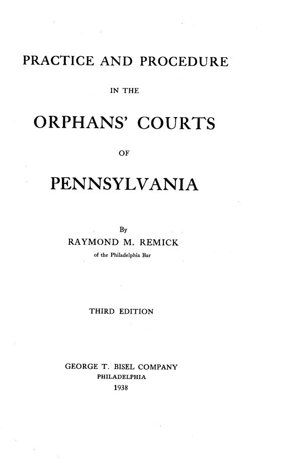 handle is hein.beal/precpocp0001 and id is 1 raw text is: PRACTICE AND PROCEDURE
IN THE
ORPHANS' COURTS
OF

PENNSYLVANIA
By
RAYMOND M. REMICK
of the Philadelphia Bar
THIRD EDITION
GEORGE T. BISEL COMPANY
PHILADELPHIA
1938


