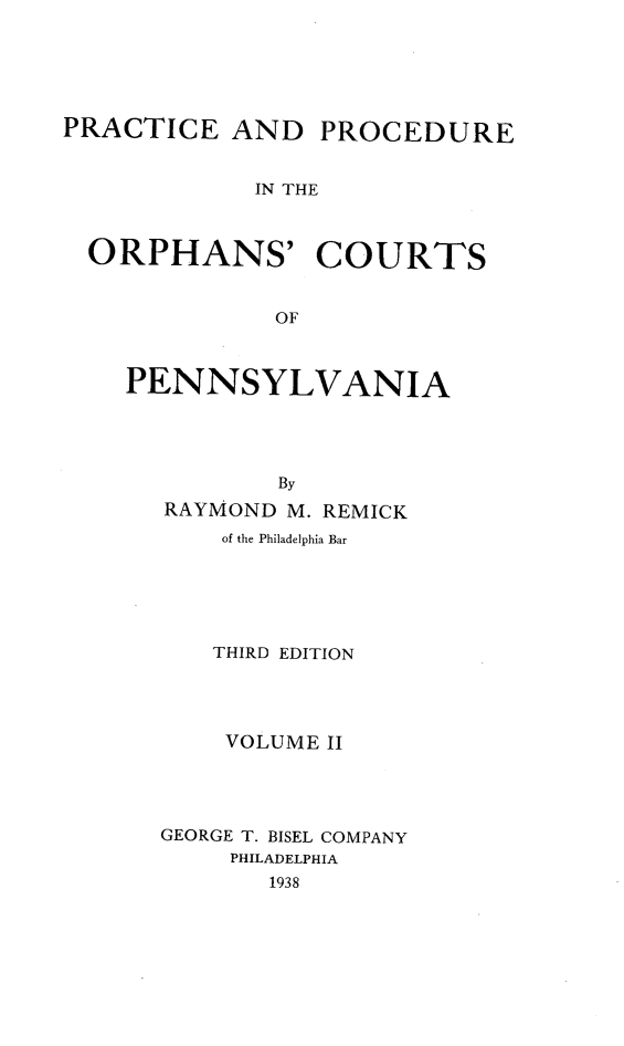 handle is hein.beal/precpocp0002 and id is 1 raw text is: PRACTICE AND

PROCEDURE

IN THE

ORPHANS' COURTS
OF
PENNSYLVANIA
By
RAYMOND M. REMICK
of the Philadelphia Bar
THIRD EDITION
VOLUME II
GEORGE T. BISEL COMPANY
PHILADELPHIA
1938


