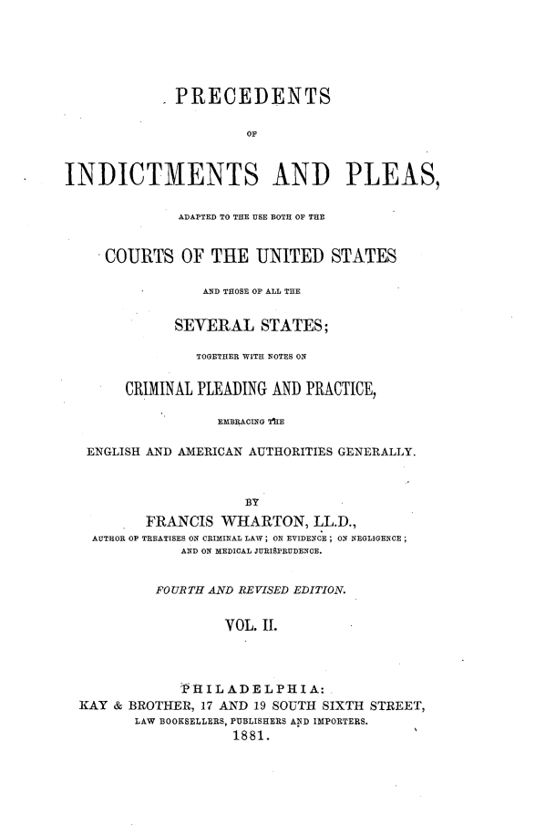handle is hein.beal/preindpls0002 and id is 1 raw text is: 






            .PRECEDENTS

                       OF



INDICTMENTS AND PLEAS,


              ADAPTED TO THE USE BOTH OF THE


     COURTS   OF  THE   UNITED   STATES

                 AND THOSE OF ALL THE


              SEVERAL   STATES;

                TOGETHER WITH NOTES ON


        CRIMINAL PLEADING AND PRACTICE,

                   EMBRACING TE

   ENGLISH AND AMERICAN AUTHORITIES GENERALLY.



                      BY
          FRANCIS  WHARTON, LL.D.,
   AUTHOR OP TREATISES ON CRIMINAL LAW; ON EVIDENCE; ON NEGLIGENCE;
              AND ON MEDICAL JURISPRUDENCE.


           FOURTH AND REVISED EDITION.


                    VOL. II.




              -PHIL ADELPHIA:
  KAY & BROTHER, 17 AND 19 SOUTH SIXTH STREET,
         LAW BOOKSELLERS, PUBLISHERS AND IMPORTERS.
                     1881.                 '


