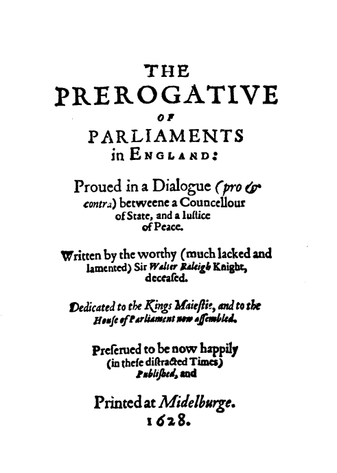 handle is hein.beal/prepar0001 and id is 1 raw text is: THE
PREROGATIVE
O!
PARLIAMENTS
in ENGLAND:
Proued in a Dialogue (pro &;-
contra) betweene a Councellour
ofState, and a lultice
of Peace.
Written by the worthy (much lacked and
lamented) Sir Wier ltakigb Kaight,
deccafed.
vedicated to the kings Miejlei, and to fo*
Iesfe aftirlAia mew afemwled.
Prefemed to be now happily
(in thefe diftraded Times)
rx6bped and
Printed at Midelburge.
1628.



