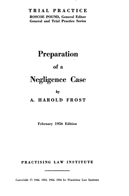 handle is hein.beal/prepnc0001 and id is 1 raw text is: TRIAL PRACTICE
ROSCOE POUND, General Editor
General and Trial Practice Series
Preparation
of a

Negligence

Case

by

A. HAROLD

FROST

February 1956 Edition
PRACTISING LAW INSTITUTE

Convright () 1946. 1953. 1954. 1956 by Practising Law Institute


