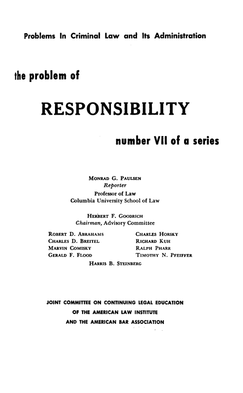 handle is hein.beal/prespby0001 and id is 1 raw text is: 




Problems In Criminal Law and Its Administration


the problem of





        RESPONSIBILITY




                             number VII of a series





                     MONRAD G. PAULSEN
                         Reporter
                       Professor of Law
                Columbia University School of Law

                     HERBERT F. GOODRICH
                 Chairman, Advisory Committee


ROBERT D. ABRAHAMS
CHARLES D. BREITEL
MARVIN COMISKY
GERALD F. FLOOD


CHARLES HORSKY
RICHARD KUH
RALPH PHARR
TIMOTHY N. PFEIFFER


            HARRIS B. STEINBERG






JOINT COMMITTEE ON CONTINUING LEGAL EDUCATION
       OF THE AMERICAN LAW INSTITUTE
       AND THE AMERICAN BAR ASSOCIATION


