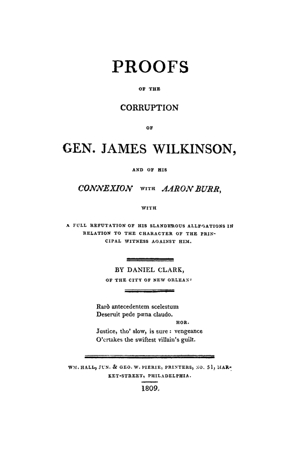 handle is hein.beal/prfccor0001 and id is 1 raw text is: PROOFS
OF THE
CORRUPTION
OF

GEN. JAMES WILKINSON,
AND OF HIS
COJVEXTONV WITH AARON BURR,
WITH
A FULL REFUTATION OF HIS SLANDEROUS ALLFGATIONS 11
RELATION TO THE CHARACTER OF THE PRIN-
CIPAL WITNESS AGAINST HIM.

BY DANIEL CLARK,
OF THE CITY OF NEW ORLEAN-
Rarb antecedentem scelestum
Deseruit pede pcena claudo.
HOR.
Justice, tho' slow, is sure : vengeance
O'crtakes the swiftest villain's guilt.

WM. HALL, SUN. & GEO. W. PIERIE, PRINTERS, o.O 51, Z[AV.-
RET-STREET, PHILADELPHIA.
1809,


