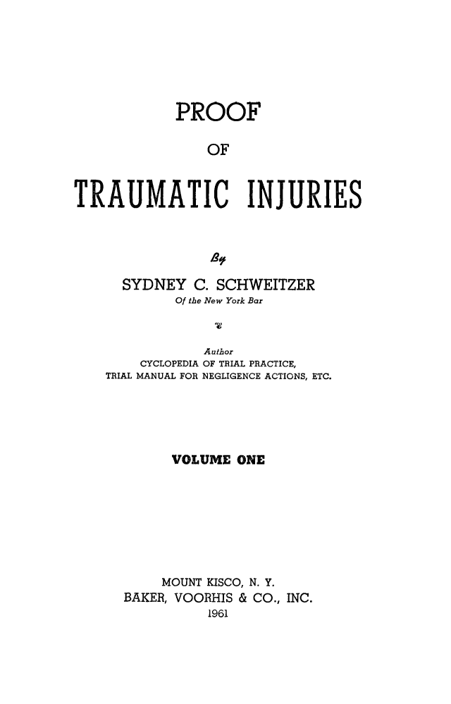 handle is hein.beal/prftrm0001 and id is 1 raw text is: 







            PROOF

                OF



TRAUMATIC INJURIES


  SYDNEY   C. SCHWEITZER
        Of the New York Bar



            Author
    CYCLOPEDIA OF TRIAL PRACTICE,
TRIAL MANUAL FOR NEGLIGENCE ACTIONS, ETC.





        VOLUME  ONE








        MOUNT KISCO, N. Y.
  BAKER, VOORHIS & CO., INC.
            1961


