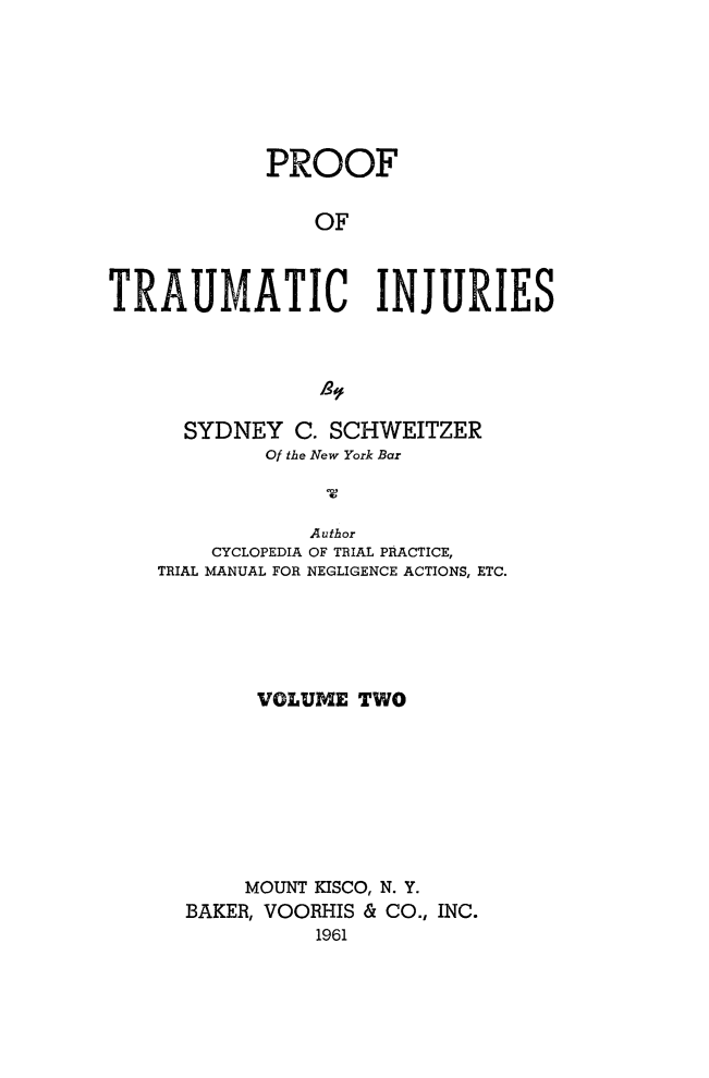 handle is hein.beal/prftrm0002 and id is 1 raw text is: 






            PROOF

                OF



TRAUMATIC INJURIES


  SYDNEY   C. SCHWEITZER
        Of the New York Bar


            Author
    CYCLOPEDIA OF TRIAL PRACTICE,
TRIAL MANUAL FOR NEGLIGENCE ACTIONS, ETC.





        VOLUME TWO








        MOUNT KISCO, N. Y.
  BAKER, VOORHIS & CO., INC.
            1961



