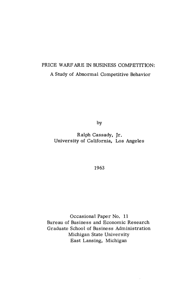 handle is hein.beal/pricwar0001 and id is 1 raw text is: PRICE WARFARE IN BUSINESS COMPETITION:
A Study of Abnormal Competitive Behavior
by
Ralph Cassady, Jr.
University of California, Los Angeles
1963

Occasional Paper No. 11
Bureau of Business and Economic Research
Graduate School of Business Administration
Michigan State University
East Lansing, Michigan


