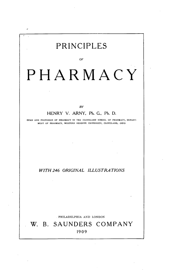 handle is hein.beal/prihamcy0001 and id is 1 raw text is: 








           PRINCIPLES

                   OF



PHARMACY





                   BY
       HENRY  V. ARNY, Ph. G., Ph. D.
DEAN AND PROFESSOR OF PHARMACY IN THE CLEVELAND SCHOOL OF PHARMACY, DEPART-
    MENT OF PHARMACY, WESTERN RESERVE UNIVERSITY, CLEVELAND, OHIO









    WITH 246 ORIGINAL ILLUSTRATIONS









           PHILADELPHIA AND LONDON


W.   B. SAUNDERS
                 1909


COMPANY


