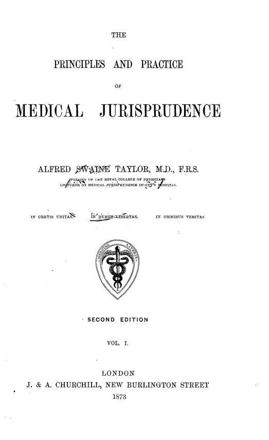 handle is hein.beal/primdju0001 and id is 1 raw text is: 



THE


         PRINCIPLES AND PRACTICE


                      OFC



MEDICAL JURISPRUDENCE


ALFRED     V4Nt TAYLOR, M.D., F.R.S.
           OF I mE ROYAL COLLEGE
     LE R ON EDICAL JM  TSPRUDENCR IN'G'S  SPITAL


IN CERTIS UNITAS.


L!     ERTAS.


IN 01NIBUS VERITAS


              SECOND EDITION


                  VOL. I.



                  LONDON
J. & A. CHURCHILL, NEW BURLINGTON STREET
                   1873



