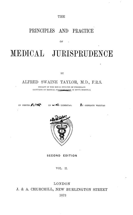 handle is hein.beal/primdju0002 and id is 1 raw text is: 



THE


         PRINCIPLES AND PRACTICE


                        OF



MEDICAL JURISPRUDENCE




                        py


ALFRED SWAINE TAYLOR, M.D., F.R.S.
        FELLOW 01 THE ROYAL COLLMOE OF PIIYSICIANS
     LECTURER ON )1EDICAL JU IN GUY'S HOSPITAL


IN UUAT1-2 LIBERTAS.


.IN OMN-iBUS VEI1TA3


               SECOND EDITION



                   VOL. II.




                   LONDON
J. & A. CHURCHILL, NEW BURLINGTON STREET

                     1873


IN CERTISAI


