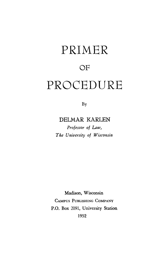 handle is hein.beal/primpro0001 and id is 1 raw text is: PRIMER
OF
PROCEDURE
By
DELMAR KARLEN
Professor of Law,
The University of Wisconsin
Madison, Wisconsin
CAMPUS PUBLISHING COMPANY
P.O. Box 2091, University Station
1952


