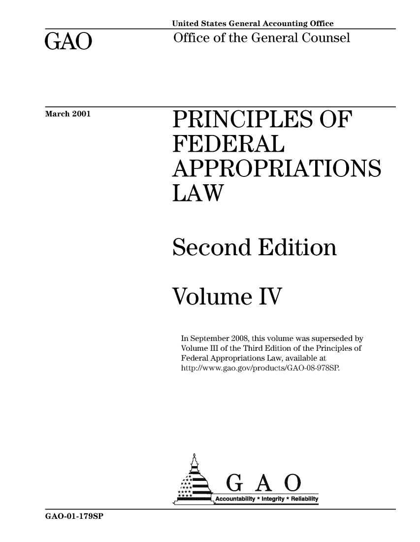 handle is hein.beal/princfedaplw0004 and id is 1 raw text is:                      United States General Accounting Office
GAO                  Office of the General Counsel


March 2001


PRINCIPLES OF
FEDERAL
APPROPRIATIONS
LAW


Second Edition


Volume IV

  In September 2008, this volume was superseded by
  Volume III of the Third Edition of the Principles of
  Federal Appropriations Law, available at
  http://www.gao.gov/produicts/GAO-08-978SP.






  :GAO
       Accountability * Integrity * Reliability


GAO-01-179SP


