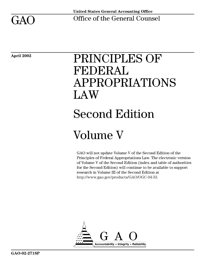 handle is hein.beal/princfedaplw0005 and id is 1 raw text is: 

                      United States General Accounting Office

GAO                    Office of the General Counsel


April 2002


PRINCIPLES OF


FEDERAL


APPROPRIATIONS


LAW



Second Edition




Volume V


GAO  will not update Volume V of the Second Edition of the
Principles of Federal Appropriations Law. The electronic version
of Volume V of the Second Edition (index and table of authorities
for the Second Edition) will continue to be available to support
research in Volume III of the Second Edition at
http://www.gao.gov/products/GAO/OGC-94-33.













   : GAO
        Accountability * Integrity * Reliability


GAO-02-271SP


