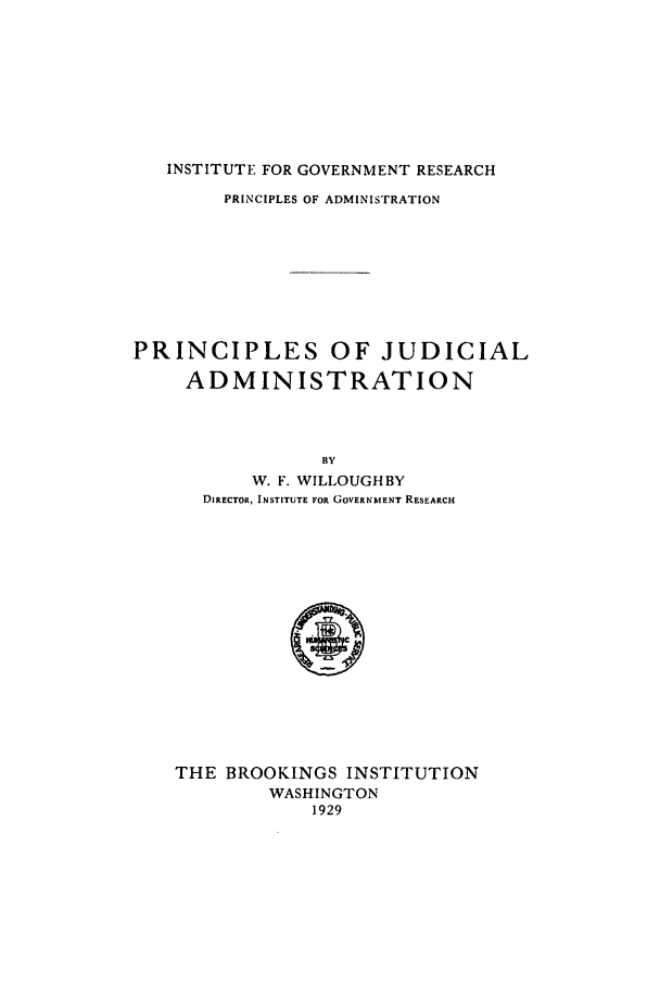 handle is hein.beal/prja0001 and id is 1 raw text is: INSTITUTE FOR GOVERNMENT RESEARCH
PRINCIPLES OF ADMINISTRATION
PRINCIPLES OF JUDICIAL
ADMINISTRATION
BY
W. F. WILLOUGHBY
DIRECTOR, INSTITUTE FOR GOVERNMENT RESEARCH

THE BROOKINGS INSTITUTION
WASHINGTON
1929


