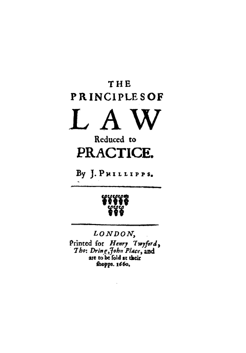 handle is hein.beal/prlawre0001 and id is 1 raw text is: THE
PRINCIPLESOF
LAW
Reduced to
PRACTICE.
By J. PJ I    L  LIPPS.
LONDON,
Printed for Hery Twyford,
Tho: Dringjohn Place, and
are to be fold at their
ibopps. 160.


