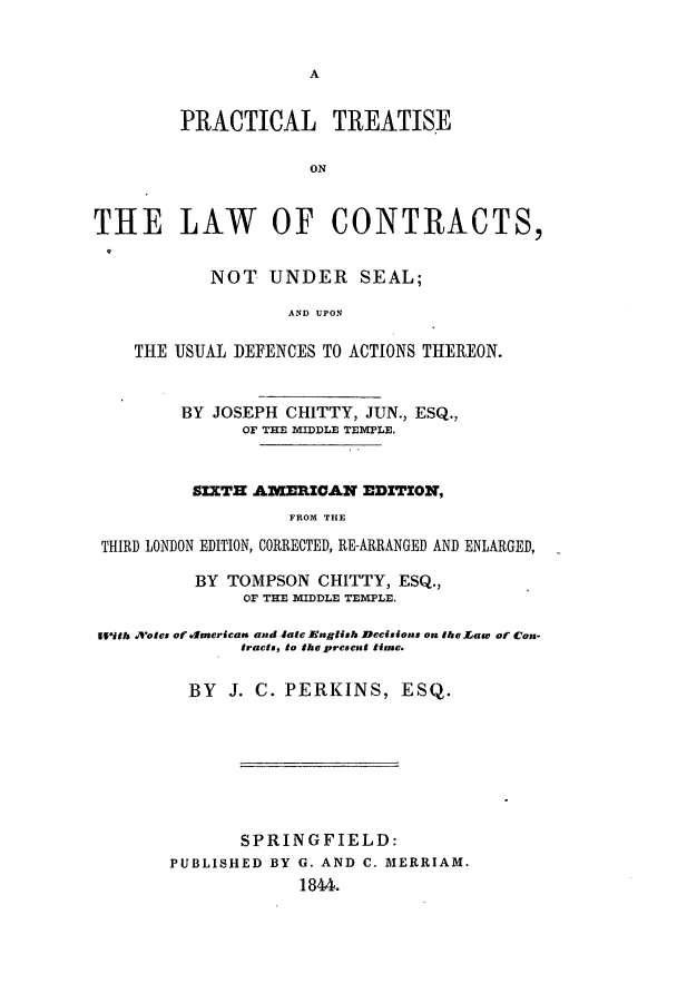 handle is hein.beal/prlofcon0001 and id is 1 raw text is: A

PRACTICAL TREATISE
ON
THE LAW OF CONTRACTS,
NOT UNDER SEAL;
AND UPON
THE USUAL DEFENCES TO ACTIONS THEREON.
BY JOSEPH CHITTY, JUN., ESQ.,
OF THE MIDDLE TEMPLE.
SIXTH A1WERICAN EDITION,
FROM THE
THIRD LONDON EDITION, CORRECTED, RE-ARRANGED AND ENLARGED,
BY TOMPSON CHITTY, ESQ.,
OF THE MIDDLE TEMPLE.
With Votes of americas and -ate Eaglish Decisions on the Law of Con.
tracts, to the present timse.
BY J. C. PERKINS, ESQ.
SPRINGFIELD:
PUBLISHED BY G. AND C. MERRIAM.
1844.


