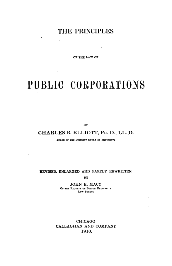 handle is hein.beal/prlubco0001 and id is 1 raw text is: 






           THE PRINCIPLES





                 OF THE LAW OF






PUBLIC CORPORATIONS








                    BY

    CHARLES B. ELLIOTT, PH. D., LL. D.
           JUDGE OF THE DISTRICT COURT OF MINNESOTA







    REVISED, ENLARGED AND PARTLY REWRITTEN
                    BY

                JOHN E. MACY
            OF THE FACULTY OF BOSTON UNIVERSITY
                  LAW SCHOOL


       CHICAGO
CALLAGHAN AND COMPANY
         1910.


