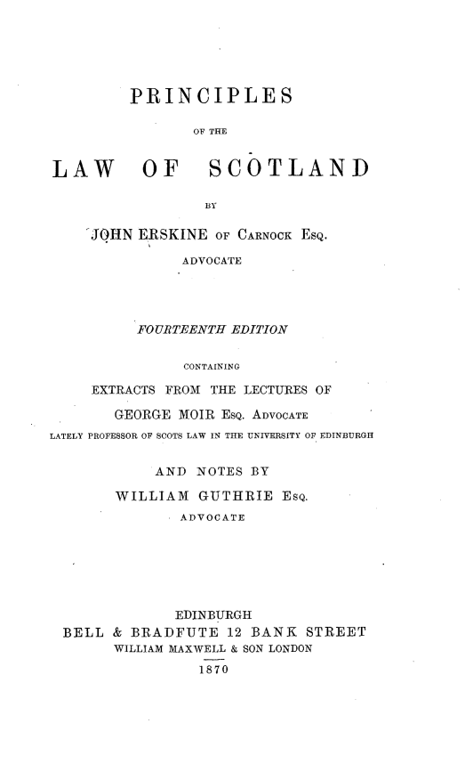 handle is hein.beal/prlwsctld0001 and id is 1 raw text is: 






         PRINCIPLES

                OF THE


LAW OF SCOTLAND

                 BY


'JOHN ERSKINE  OF CARNOCK ESQ.

           ADVOCATE




      FOURTEENTH EDITION


           CONTAINING

EXTRACTS FROM THE LECTURES OF


       GEORGE  MOIR ESQ. ADVOCATE
LATELY PROFESSOR OF SCOTS LAW IN THE UNIVERSITY OF EDINBURGH


            AND  NOTES BY

       WILLIAM   GUTHRIE   ESQ.
               ADVOCATE







               EDINBURGH
  BELL & BRADFUTE   12 BANK  STREET
       WILLIAM MAXWELL & SON LONDON
                 1870


