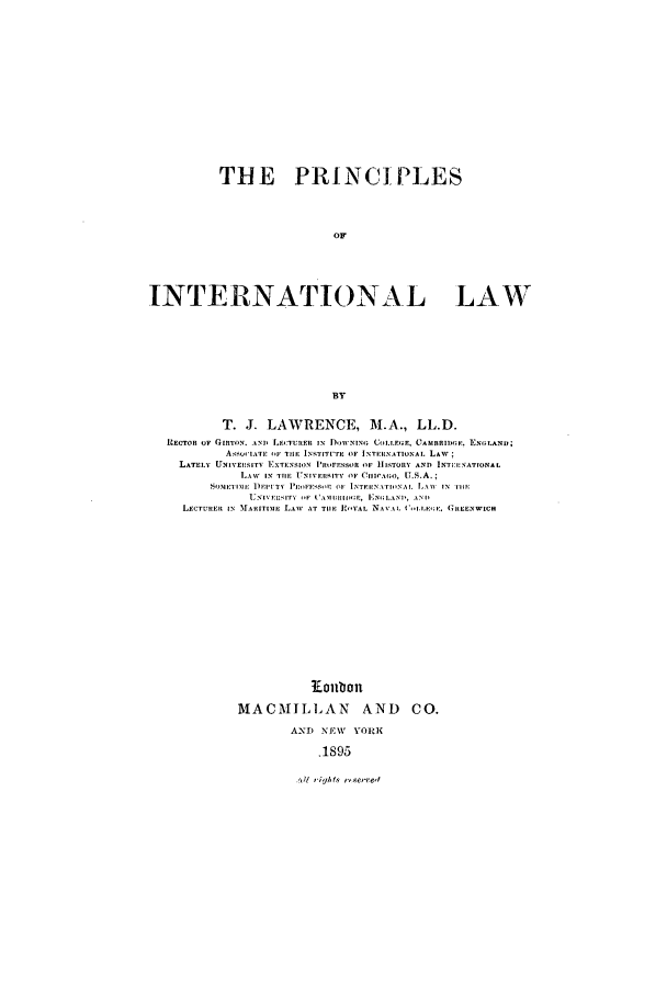 handle is hein.beal/prncintl0001 and id is 1 raw text is: THE PRINCIPLES
OF
INTERNAT IONAL LAW
BY
T. J. LAWRENCE, M.A., LL.D.
RECTOR OF GIRTON. AN]  LIlTURER  N DOWNING t, COLLEG.E, CAxaMBID(r. ]EN(LAND;
A- sO LATE , IF llE IN,,IIIIrE OF INTE ,INATIONAI. Law;
LATELY UNIvEiT1r  ExTENSIO)N PROFESOOR OF  HISTORY AND INTI:I:NATIONAL
I,1  T Tlllt  U IVERl  oF v IC( oaI, U.S.A.;
SOIIEUIM . i  P a , li 'n'. DE IrT>I I rliNAL  LA\ ,  i,w
U)'I'EI;ITY  IF  I'AM I X.I;LIIA-I, All'
LECTUREIR IN  MTAII]R]MI  LAWa  AT TIlE ]'-lYla  NaA.. ('1;I. E, . GItENWIC.
1Eouion
MACMILLAN          AND    CO.
AND NEW VORK
.1895

,11 vy , o-erred


