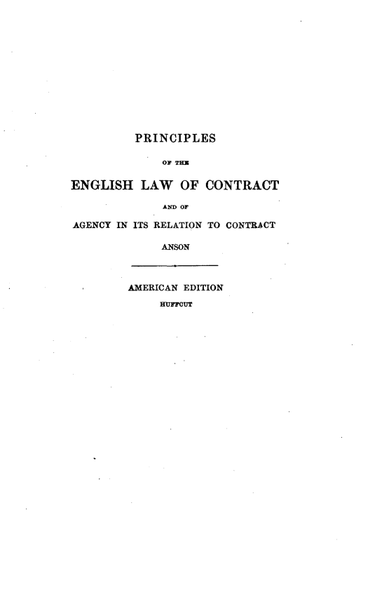 handle is hein.beal/prneglwc0001 and id is 1 raw text is: 













          PRINCIPLES

              OF THE

ENGLISH LAW OF CONTRACT

              AND OF

AGENCY IN ITS RELATION TO CONTRACT

              ANSON



         AMERICAN EDITION
              HuFnoUr


