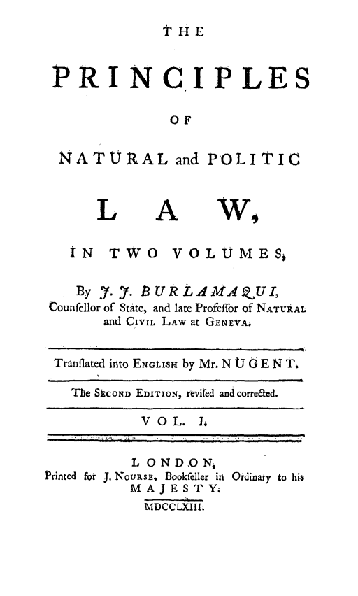handle is hein.beal/prnplwn0001 and id is 1 raw text is: 
THE


PRI NCIP LES

             OF

 NATURAL and POLITIC


L


A


wA


  iN TWO VOLUMES,

  By _. ). BURL A MAQVUI,
Counfellor of State, and late Profeffor of NATURAL
      and CIVIL LAw at GENEVA.

 Tranflated into EGIsH by Mr. N U G E N T.

   The SCOND EDITION, revied and correaed.

           V OL. L


          L ON DON,
Printed for J. NoURSE, Bookfeller in
          MAJESTY.
          MDCCLXIII;


Ordinary to his


