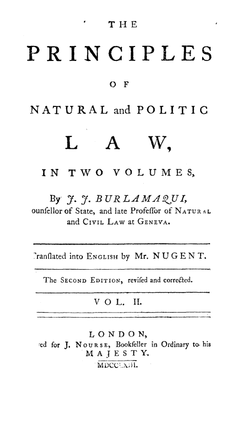 handle is hein.beal/prnplwn0002 and id is 1 raw text is: 
THE


PRINCIPLES


             O F


 NATURAL and POLITIC


A


  IN TWO VOLUMES,

  By Y. 7. BURL ,4AMA.UI,
ounfellor of State, and late Profeffor of NATUR AL
      and CIVIL LAW at GENEVA.


 ranflated into ENGLISH by Mr. N U G E N T.

 The SECOND EDITION, revifed and corre&ed.

          VOL. II.


        LONDON,
ed for J. NouRsE, Bookfeller
       MAJESTY.
         MDCC YA.


in Ordinary to. his


