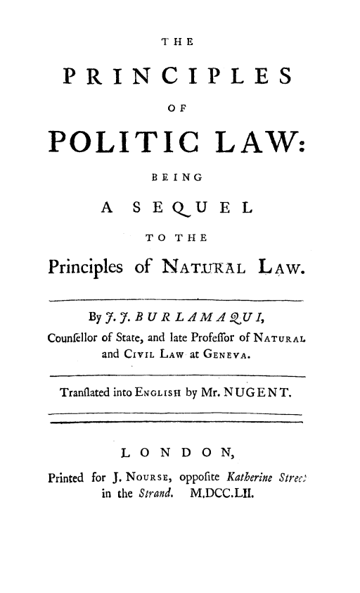 handle is hein.beal/prnpolw0001 and id is 1 raw text is: 

THE


  PRINCIPLES

             OF


POLITIC LAW:


BEING


      A  SEQUEL

           TO THE

Principles of NAT-TURAL LAW.


    ByJ.7. B U R L AM AQU I,
Counfellor of State, and late Profeffor of NATURAL
      and CIVIL LAW at GENEVA.


 Tranflated into ENGLisH by Mr. NUGENT.



        LONDON,

Printed for J. NoUJsE, oppofite Katherine Strec;
      in the Strand. MDCC.LII.


