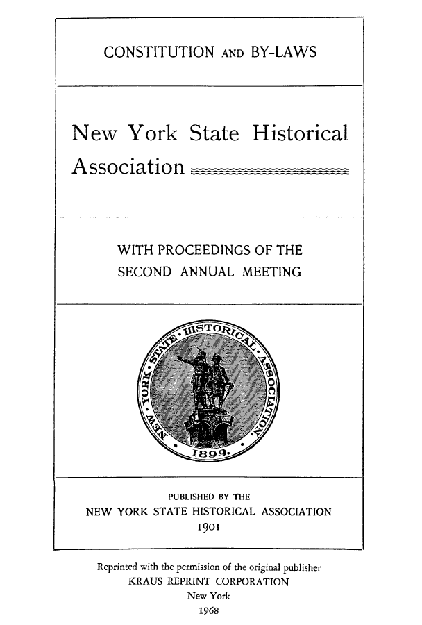 handle is hein.beal/prnyshis0001 and id is 1 raw text is: CONSTITUTION AND BY-LAWS
New York State Historical
Association      _
WITH PROCEEDINGS OF THE
SECOND ANNUAL MEETING
STO
PUBLISHED BY THE
NEW YORK STATE HISTORICAL ASSOCIATION
1901
Reprinted with the permission of the original publisher
KRAUS REPRINT CORPORATION
New York
1968


