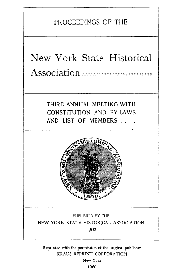 handle is hein.beal/prnyshis0002 and id is 1 raw text is: PROCEEDINGS OF THE
New York State Historical
Association _
THIRD ANNUAL MEETING WITH
CONSTITUTION AND BY-LAWS
AND LIST OF MEMBERS ....
PUBLISHED BY THE
NEW YORK STATE HISTORICAL ASSOCIATION
1902
Reprinted with the permission of the original publisher
KRAUS REPRINT CORPORATION
New York
1968


