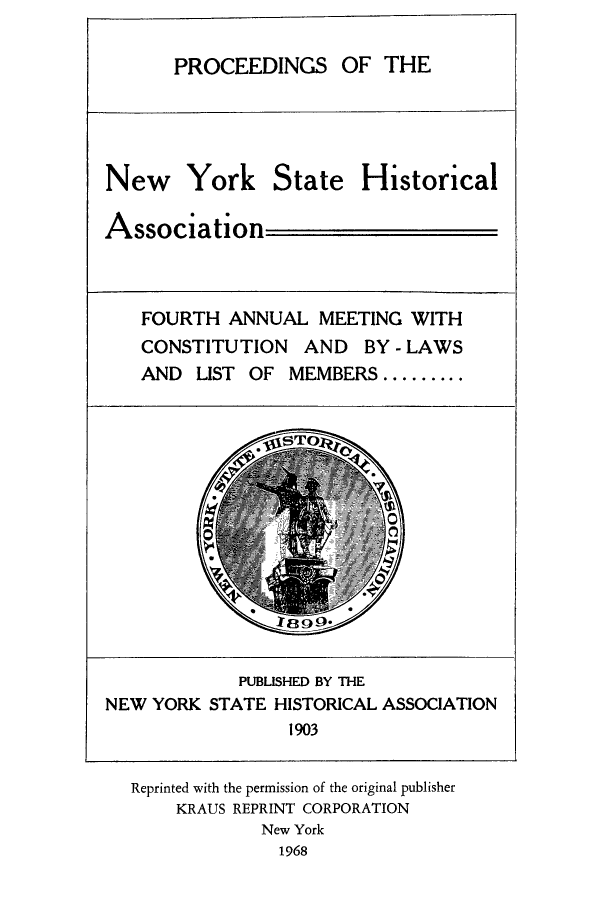 handle is hein.beal/prnyshis0003 and id is 1 raw text is: PRO

New York State Historical
Association
FOURTH ANNUAL MEETING WITH
CONSTITUTION AND BY - LAWS
AND LIST OF MEMBERS .........

PUBLISHED BY THE
NEW YORK STATE HISTORICAL ASSOCIATION
1903
Reprinted with the permission of the original publisher
KRAUS REPRINT CORPORATION
New York
1968

CEEDINGS OF THE


