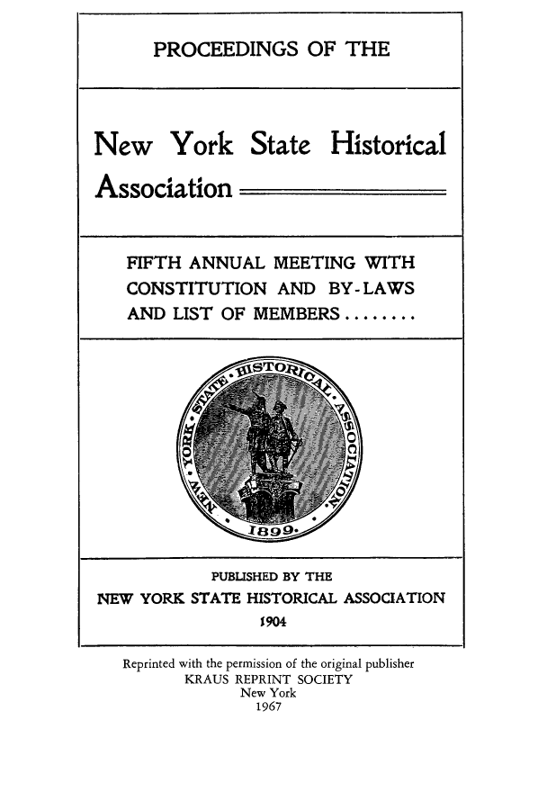 handle is hein.beal/prnyshis0004 and id is 1 raw text is: PROCEEDINGS OF THE
New York State Historical
Association
FIFTH ANNUAL MEETING WITH
CONSTITUTION AND BY- LAWS
AND LIST OF MEMBERS ........
PUBLISHED BY THE
NEW YORK STATE HISTORICAL ASSOCIATION
1904
Reprinted with the permission of the original publisher
KRAUS REPRINT SOCIETY
New York
1967


