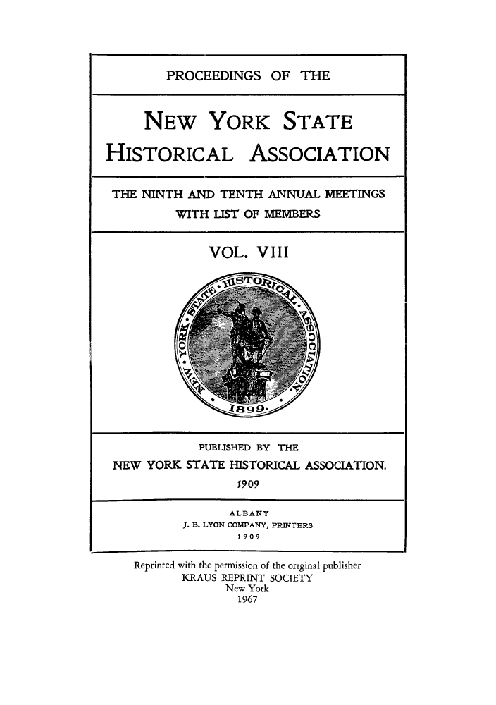 handle is hein.beal/prnyshis0008 and id is 1 raw text is: PROCEEDINGS OF THE

NEW YORK STATE
HISTORICAL ASSOCIATION
THE NINTH AND TENTH ANNUAL MEETINGS
WITH LIST OF MEMBERS
VOL. VIII
PUBLISHED BY THE
NEW YORK STATE HISTORICAL ASSOCIATION.
1909
ALBANY
J. B. LYON COMPANY, PRINTERS
1909
Reprinted with the permission of the original publisher
KRAUS REPRINT SOCIETY
New York
1967


