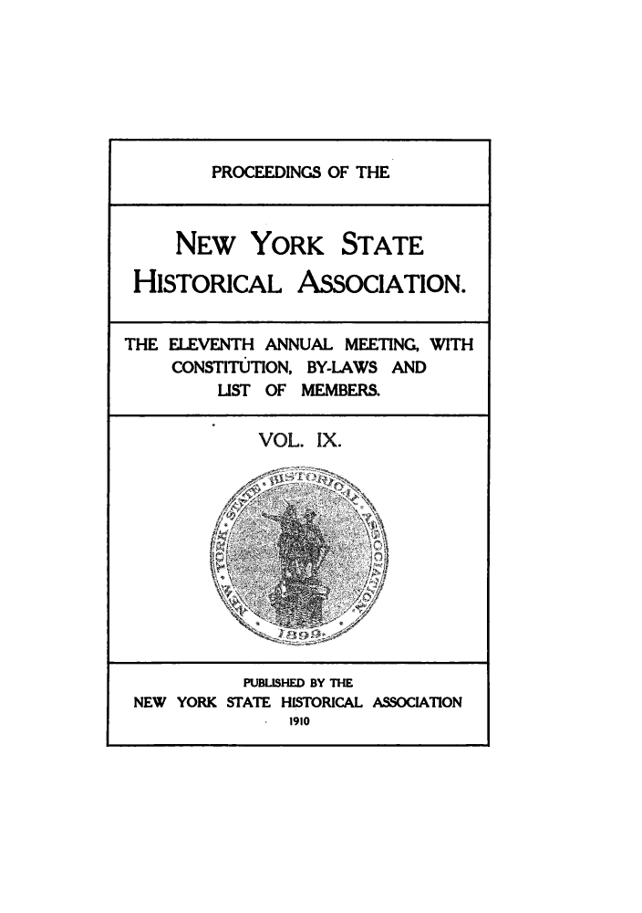 handle is hein.beal/prnyshis0009 and id is 1 raw text is: PROCEEDINGS OF THE
NEW YORK STATE
HISTORICAL ASSOCIATION.
THE ELEVENTH ANNUAL MEETING, WITH
CONSTITUTION, BY-LAWS AND
LIST OF MEMBERS.
VOL. IX.
PUBLISHED BY THE
NEW YORK STATE HISTORICAL ASSOCIATION
. 1910


