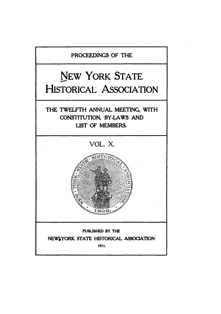 handle is hein.beal/prnyshis0010 and id is 1 raw text is: PROCEEDINGS OF THE
NEW YORK STATE
HISTORICAL ASSOCIATION
THE TWELFTH ANNUAL MEETING, WITH
CONSTITUTION, BY-LAWS AND
LIST OF MEMBERS.
VOL. X.
PUBUSHED BY THE
NEWSYORK STATE HISTORICAL ASSOCIATION
1911.


