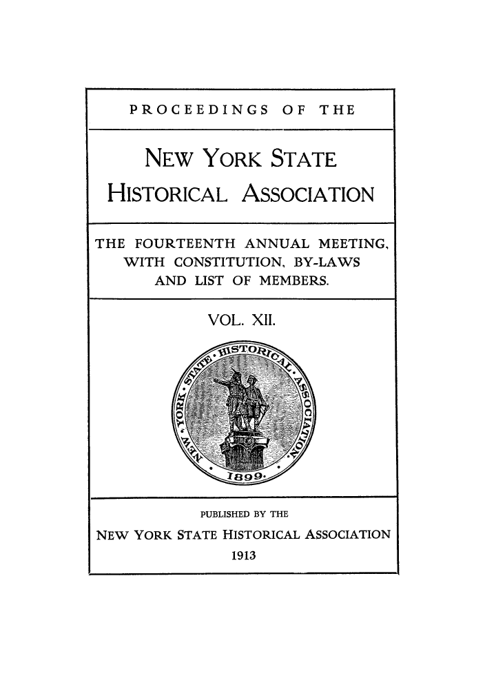 handle is hein.beal/prnyshis0012 and id is 1 raw text is: PROCEEDINGS OF THE

NEW YORK STATE
HISTORICAL ASSOCIATION
THE FOURTEENTH ANNUAL MEETING,
WITH CONSTITUTION, BY-LAWS
AND LIST OF MEMBERS.
VOL. XII.
PUBLISHED BY THE
NEW YORK STATE HISTORICAL ASSOCIATION
1913


