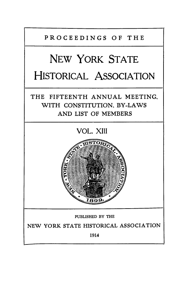 handle is hein.beal/prnyshis0013 and id is 1 raw text is: PROCEEDINGS OF THE

NEW YORK STATE
HISTORICAL ASSOCIATION
THE FIFTEENTH ANNUAL MEETING,
WITH CONSTITUTION, BY-LAWS
AND LIST OF MEMBERS

VOL. XIII

PUBLISHED BY THE
NEW YORK STATE HISTORICAL ASSOCIATION
1914


