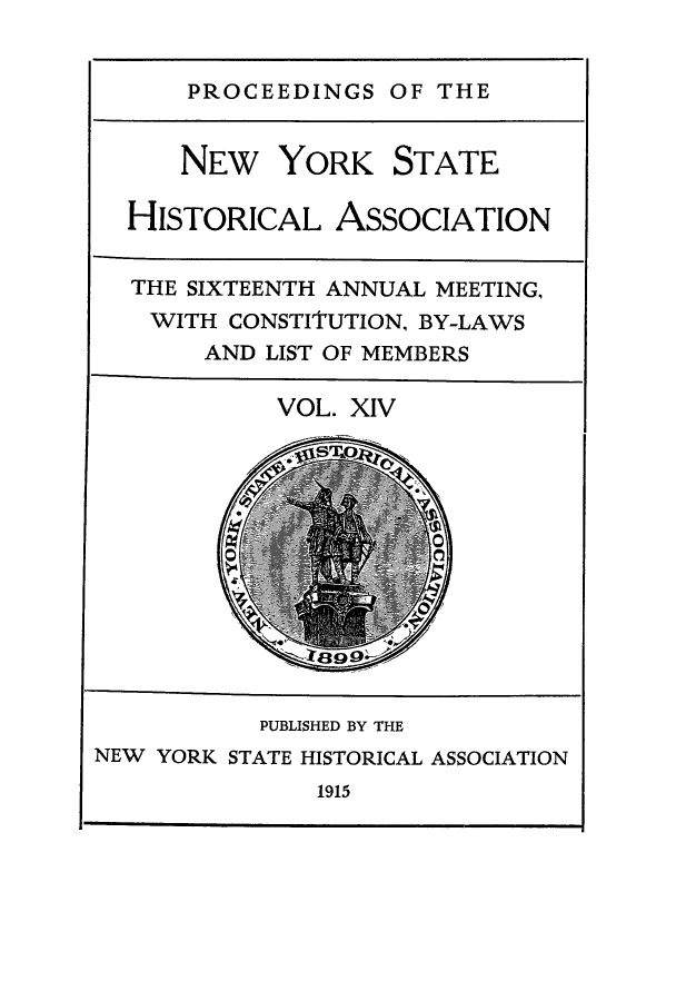 handle is hein.beal/prnyshis0014 and id is 1 raw text is: PROCEEDINGS OF THE

NEW YORK STATE
HISTORICAL ASSOCIATION
THE SIXTEENTH ANNUAL MEETING,
WITH CONSTITUTION, BY-LAWS
AND LIST OF MEMBERS
VOL. XIV

1915

PUBLISHED BY THE
NEW YORK STATE HISTORICAL ASSOCIATION


