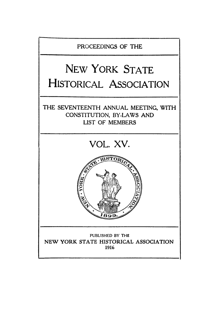 handle is hein.beal/prnyshis0015 and id is 1 raw text is: PROCEEDINGS OF THE
NEW YORK STATE
HISTORICAL ASSOCIATION
THE SEVENTEENTH ANNUAL MEETING, WITH
CONSTITUTION, BY-LAWS AND
LIST OF MEMBERS

VOL. XV.

PUBLISHED BY THE
NEW YORK STATE HISTORICAL ASSOCIATION
1916


