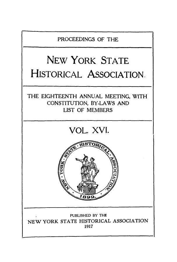 handle is hein.beal/prnyshis0016 and id is 1 raw text is: PROCEEDINGS OF THE
NEW YORK STATE
HISTORICAL ASSOCIATION.
THE EIGHTEENTH ANNUAL MEETING, WITH
CONSTITUTION, BY-LAWS AND
LIST OF MEMBERS

VOL. XVI.

PUBLISHED BY THE
NEW YORK STATE HISTORICAL ASSOCIATION
1917


