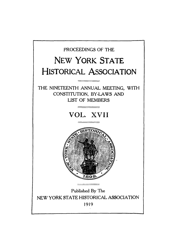 handle is hein.beal/prnyshis0017 and id is 1 raw text is: PROCEEDINGS OF THE

NEW YORK STATE
HISTORICAL ASSOCIATION
THE NINETEENTH ANNUAL MEETING, WITH
CONSTITUTION, BY-LAWS AND
LIST OF MEMBERS
VOL. XVII
Published By The
NEW YORK STATE HISTORICAL ASSOCIATION
1919


