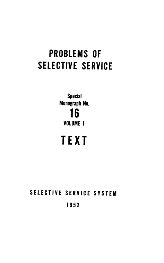 handle is hein.beal/probselsv0001 and id is 1 raw text is: 






     PROBLEMS OF
  SELECTIVE SERVICE


          Special
        Monograph No.
           16
         VOLUME I

         TEXT






SELECTIVE SERVICE SYSTEM


1952


