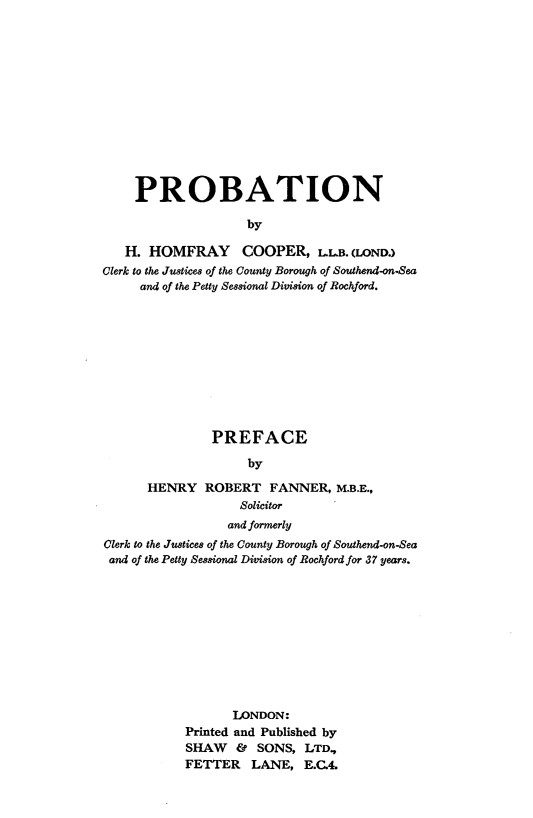 handle is hein.beal/probtn0001 and id is 1 raw text is: 













     PROBATION

                    by

   H. HOMFRAY COOPER, LLB. (LOND.)
Clerk to the Justices of the County Borough of Southend-on.Sea,
     and of the Petty Sessional Division of Rochford.


               PREFACE

                    by

      HENRY ROBERT FANNER, M.B.E.,
                   Solicitor
                   and formerly
Clerk to the Justices of the County Borough of Southend-on-Sea
and of the Petty Sessional Division of Rochford for 37 years.











                  LONDON:
            Printed and Published by
            SHAW & SONS, LTD.,
            FETTER LANE, E.C.4.


