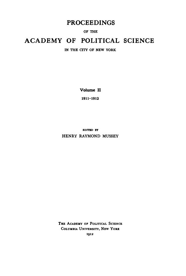 handle is hein.beal/proesciny0002 and id is 1 raw text is: PROCEEDINGS
OF THE
ACADEMY OF POLITICAL SCIENCE

IN THE CITY OF NEW YORK
Volume II
1911-1912
EDITED BY
HENRY RAYMOND MUSSEY

THE ACADEMY OF POLITICAL SCIENCE
COLUMBIA UNIVERSITY, NEW YoRx
1912


