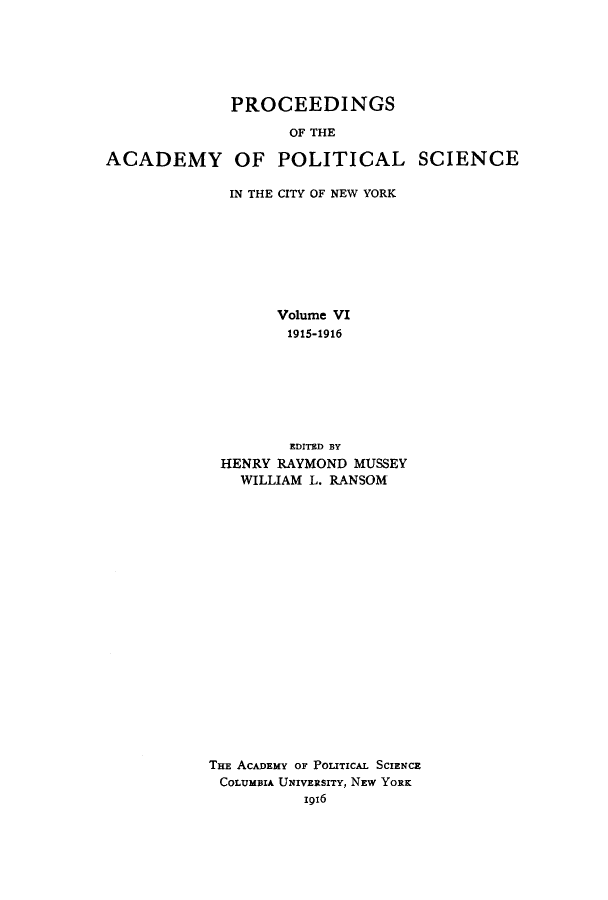 handle is hein.beal/proesciny0006 and id is 1 raw text is: PROCEEDINGS
OF THE
ACADEMY OF POLITICAL SCIENCE

IN THE CITY OF NEW YORK
Volume VI
1915-1916
EDITED BY
HENRY RAYMOND MUSSEY
WILLIAM L. RANSOM
THE ACADEMY OF POLITICAL SCIENCE
COLUMBIA UNIVERSITY, NEW YORK
1916



