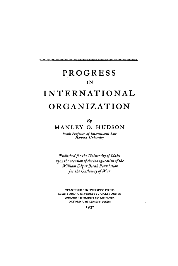 handle is hein.beal/progiorg0001 and id is 1 raw text is: PROGRESS
IN
INTERNATIONAL
ORGANIZATION
By
MANLEY 0. HUDSON
Bemis Professor of International Law
Harvard University
Published for the University of Idaho
upon the occasion of the inauguration of the
William Edgar Borah Foundation
for the Outlawry of War
STANFORD UNIVERSITY PRESS
STANFORD UNIVERSITY, CALIFORNIA
OXFORD: HUMPHREY MILFORD
OXFORD UNIVERSITY PRESS
1932


