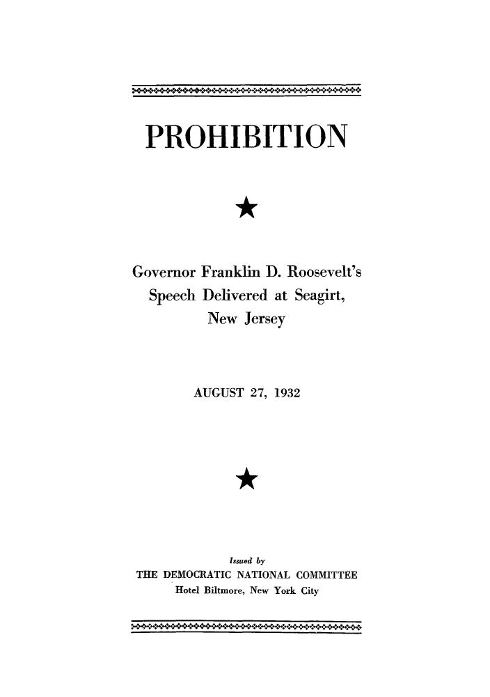 handle is hein.beal/progos0001 and id is 1 raw text is: PROHIBITION
*
Governor Franklin D. Roosevelt's
Speech Delivered at Seagirt,
New Jersey

AUGUST 27, 1932
*
Issued by
THE DEMOCRATIC NATIONAL COMMITTEE
Hotel Biltmore, New York City


