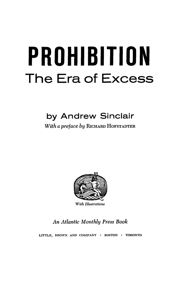 handle is hein.beal/prohierex0001 and id is 1 raw text is: 








PROHIBITION

The Era of Excess




      by Andrew Sinclair
      With a preface by RICHARD HOFSTADTER


With Illustrations


    An Atlantic Monthly Press Book

LITTLE, BROWN AND COMPANY  BOSTON  TORONTO



