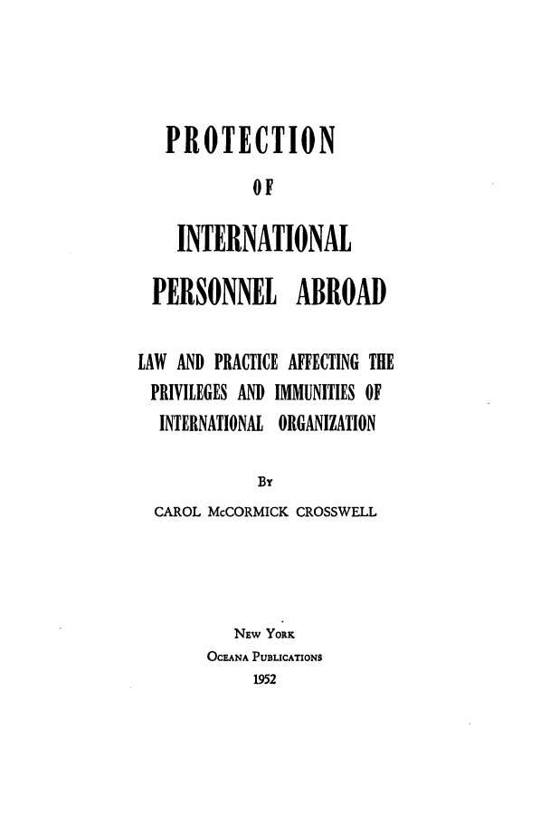 handle is hein.beal/prointoa0001 and id is 1 raw text is: PROTECTION
OF
INTERNATIONAL

PERSONNEL ABROAD
LAW AND PRACTICE AFFECTING THE
PRIVILEGES AND IMMUNITIES OF
INTERNATIONAL ORGANIZATION
By
CAROL McCORMICK CROSSWELL
NEW YORK
OCEANA PUBLICATIONS
1952


