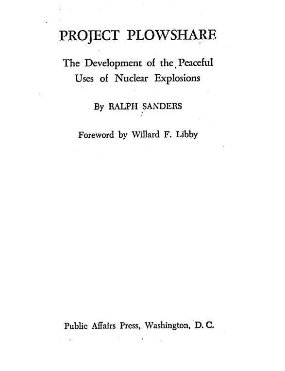 handle is hein.beal/projplow0001 and id is 1 raw text is: 

PROJECT PLOWSHARE

The  Development of the Peaceful
   Uses of Nuclear Explosions

       By RALPH SANDERS

    Foreword by Willard F. Libby


Public Affairs Press, Washington, D. C.


