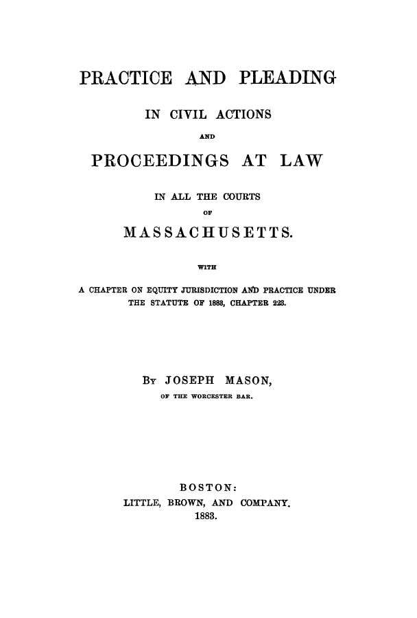 handle is hein.beal/prpleamas0001 and id is 1 raw text is: ï»¿PRACTICE AND PLEADING
IN CIVIL ACTIONS
AND
PROCEEDINGS AT LAW
IN ALL THE COURTS
OF
MASSACHUSETTS.
WITH
A CHAPTER ON EQUITY JURISDICTION AND PRACTICE UNDER
THE STATUTE OF 1888, CHAPTER 228.

By JOSEPH MASON,
OF THE WORCESTER BAR.
BOSTON:
LITTLE, BROWN, AND COMPANY.
1883.


