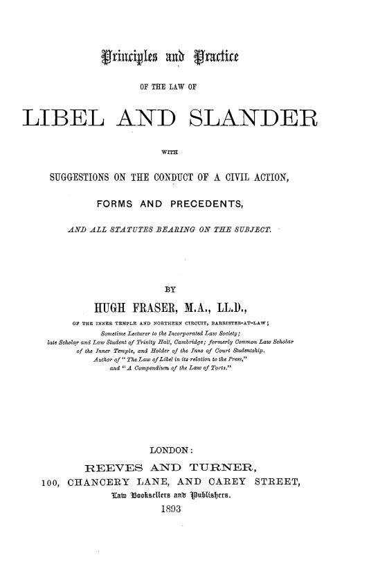 handle is hein.beal/prplwlsg0001 and id is 1 raw text is: 





                 frincivIts    wh   41aditi


                         OF THE LAW OF



LIBEL AND SLANDER


                             WITH


      SUGGESTIONS  ON  THE  CONDUCT  OF A  CIVIL ACTION,


                FORMS AND PRECEDENTS,


          AND ALL  STATUTES BEARING  ON THE  SUBJECT.






                              BY

               HUGH FRASER, M.A., LL.1).,
           OF THE INNER TEMPLE AND NORTHERN CIRCUIT, BARRISTER-AT-LAW;
                 Sometime Lecturer to the Incorporated Law Society;
     late Scholar and Law Student of Trinity Hall, Cambridge; formerly Common Law Scholar
           of the Inner Temple, and Holder of the Inns of Court Studentship.
               Author of  The Law ofLibel in its relation to the Press,
                  and A Compendium of the Law of Torts.








                           LONDON:

             REEVES AND TURNER,
    100,  CHANCERY LANE, AND CAREY STREET,
                   Tfaim 3ookstitt ant 1pubhltbers.
                             1893


